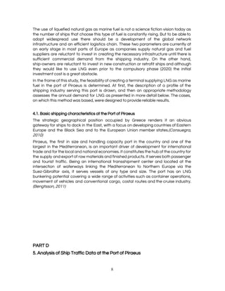  
The use of liquefied natural gas as marine fuel is not a science fiction vision today as                                 
the number of ships that choose this type of fuel is constantly rising. But to be able to                                   
adopt widespread use there should be a development of the global network                       
infrastructure and an efficient logistics chain. These two parameters are currently at                       
an early stage in most parts of Europe as companies supply natural gas and fuel                             
suppliers are reluctant to invest in creating the necessary infrastructure until there is                         
sufficient commercial demand from the shipping industry. On the other hand,                     
ship-owners are reluctant to invest in new construction or retrofit ships and although                         
they would like to use LNG even prior to the compulsory phase (2020) the initial                             
investment cost is a great obstacle. 
In the frame of this study, the feasibility of creating a terminal supplying LNG as marine                               
fuel in the port of Piraeus is determined. At first, the description of a profile of the                                 
shipping industry serving this port is drawn, and then an appropriate methodology                       
assesses the annual demand for LNG as presented in more detail below. The cases,                           
on which this method was based, were designed to provide reliable results. 
 
4.1. Basic shipping characteristics at the Port of Piraeus 
The strategic geographical position occupied by Greece renders it an obvious                     
gateway for ships to dock in the East, with a focus on developing countries of Eastern                               
Europe and the Black Sea and to the European Union member states.​(Consuegra,                       
2010) 
Piraeus, the first in size and handling capacity port in the country and one of the                               
largest in the Mediterranean, is an important driver of development for international                       
trade and for the local and national economies. It constitutes the hub of the country for                               
the supply and export of raw materials and finished products. It serves both passenger                           
and tourist traffic. Being an international transshipment center and located at the                       
intersection of waterways linking the Mediterranean to Northern Europe via the                     
Suez-Gibraltar axis, it serves vessels of any type and size. The port has an LNG                             
bunkering potential covering a wide range of activities such as container operations,                       
movement of vehicles and conventional cargo, costal routes and the cruise industry.                       
(Bengtsson, 2011)  
 
 
 
 
 
 
 
PART D 
5. Analysis of Ship Traffic Data at the Port of Piraeus 
8 
 