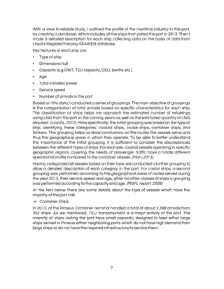  
With a view to reliable study, I outlined the profile of the maritime industry in this port,                                 
by creating a database, which includes all the ships that visited the port in 2013. Then I                                 
made a detailed description for each ship collecting data on the basis of data from                             
Lloyd​’​s Register/Fairplay SEAWEB database. 
Key features of each ship are: 
▪ Type of ship 
▪ Dimensions hull 
▪ Capacity (e.g DWT, TEU capacity, CEU, berths etc.) 
▪ Age 
▪ Total installed power 
▪ Service speed 
▪ Number of arrivals in the port 
Based on this data, I conducted a series of groupings. The main objective of groupings                             
is the categorization of total arrivals based on specific characteristics for each ship.                         
The classification of ships helps me approach the estimated number of refuelings                       
using LNG from the port in the coming years as well as the estimated quantity of LNG                                 
required. (Lloyd’s, 2012)​. More specifically, the initial grouping was based on the type of                           
ship, identifying these categories: coastal ships, cruise ships, container ships, and                     
tankers. This grouping helps us draw conclusions on the routes the vessels serve and                           
thus the geographical areas in which they operate. To be able to better understand                           
the importance of the initial grouping, it is sufficient to consider the discrepancies                         
between the different types of ships. For example, coastal vessels operating in specific                         
geographic regions covering the needs of passenger traffic have a totally different                       
operational profile compared to the container vessels. ​(Man, 2013) 
Having categorized all vessels based on their type, we conducted a further grouping to                           
allow a detailed description of each category in the port. For costal ships, a second                             
grouping was performed according to the geographical areas of routes served during                       
the year 2013, their service speed and age, while for other classes of ships a grouping                               
was performed according to the capacity and age. ​(MGFL report, 2008) 
At the text below there are some details about the type of vessels which have the                               
majority of the port call. 
➢ Container Ships 
In 2013, at the Piraeus Container terminal handled a total of about 2.398 arrivals from                             
302 ships. As we mentioned, TEU transshipment is a major activity of the port. The                             
majority of ships visiting the port have small capacity, designed to feed either large                           
ships served in Piraeus either neighboring ports which do not have high demand from                           
large ships or do not have the required infrastructure to service them. 
9 
 