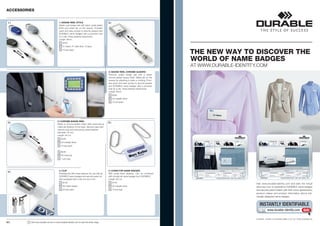 ACCESSORIES


 1 |                                               1 | BADGE REEL STYLE                                  2 |
                                                   Stylish oval badge reel with black metal plated
                                                   finish and metal clip on the reverse. Provides
                                                   quick and easy access to security passes and
                                                   DURABLE name badges with a punched hole
                                                   for a clip. Press fastener attachment.                                           80
                                                                                                                                       c
                                                   Length: 80cm                                                                          m
                                                        8324
                                                        01 black, 07 dark blue, 10 grey
       80
          c
            m
                                                        10 per pack
                                                                                                                                                              THE NEW WAY TO DISCOVER THE
                                                                                                                                                              WORLD OF NAME BADGES
                                                                                                                                                              AT WWW.DURABLE-IDENTITY.COM
                                                                                                         2 | BADGE REEL CHROME QUADRO
                                                                                                         Premium quality badge reel with a stylish
                                                                                                         chrome plated square finish. Metal clip on the
                                                                                                         reverse for attaching to belts or clothing. Provi-
                                                                                                         des quick and easy access to security passes
                                                                                                         and DURABLE name badges with a punched
                                                                                                         hole for a clip. Press fastener attachment.
                                                                                                         Length: 80cm.
                                                                                                               8325
                                                                                                               23 metallic silver
                                                                                                               10 per pack




                                                  3 | CHROME BADGE REEL
 3 |                                                                                                     5 |
                                                  Made of chrome-plated metal. With extra-strong
                                                  metal clip fastener at the back. Security pass atta-
                                                  ched by loop and secured by press fastener.
                                                  Diameter: 40 mm
                     80                           Length: 80 cm
                         c
                          m                           8225
                                                      23 metallic silver
                                                      10 per pack

                                                      8228
                                                      58 charcoal
                                                      1 per bag




                                                   4 | CLIP                                              5 | CHAIN FOR NAME BADGES
 4 |
                                                   Rotating clip with press fastener for use with all    With press-down fastener. Can be combined
                                                   DURABLE name badges and security pass hol-            with virtually all name badges from DURABLE.
                                                   ders equipped with a clip cut-out or pin.             Length: 85 cm
                                                        8103                                                   8104
                                                                                                                                                                                     Visit www.durable-identity.com and take the virtual
                                                        26 nickel plated                                       23 metallic silver                                                    discovery tour to experience DURABLE name badges
                                                        25 per pack                                            10 per bag                                                            and security pass holders with their many applications,
                                                                                                                                                                                     product videos and product information about indi-
                                                                                                                                                                                     vidually designed name badges.


                                                                                                                                                                                        INSTANTLY IDENTIFIABLE
                                                                                                                                                                                                www.durable-identity.com            GO!

                                                                                                                                                                                     DURABLE · HUNKE & JOCHHEIM GMBH & CO. KG · WWW.DURABLE.DE
22 |            !   Visit www.durable-uk.com or www.durable-identity.com to view the entire range.
 