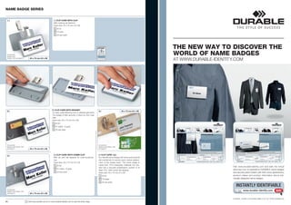 NAME BADGE SERIES


  1 |                                                           1 | CLIP CARD WITH CLIP
                                                                With rotating clip fastener.
                                                                Insert size: 40 x 75 mm (H x W)
                                                                     8131
                                                                     10 grey
                                                                     25 per pack




                                                                                                                                                                        THE NEW WAY TO DISCOVER THE
  Accessories:
  Badge Insert
                                                                                                                                                                        WORLD OF NAME BADGES
  Sheets 1454 see page 27.        40 x 75 mm (H x W)
                                                                                                                                                                        AT WWW.DURABLE-IDENTITY.COM




                                                               2 | CLIP CARD WITH MAGNET
  2 |                                                                                                                4 |                        40 x 75 mm (H x W)
                                                               For easy, safe fastening even to delicate garments.
                                                               The badge is held securely in place by twin mag-
                                                               nets.
                                                               Insert size: 40 x 75 mm (H x W)
                                                                   8129
                                                                   01 black, 10 grey
                                                                   25 per pack




  Accessories:                                                                                                       Accessories:
  Badge Insert Sheets 1454                                                                                           Badge Insert Sheets 1454
  see page 27.                    40 x 75 mm (H x W)                                                                 see page 27.



                                                                3 | CLIP CARD WITH COMBI CLIP                        4 | CLIP CARD
  3 |
                                                                With pin and clip fastener for multi-functional      Eco friendly name badge with frame and practical
                                                                use.                                                 clip mechanism to ensure quick, simple replace-
                                                                Insert size: 40 x 75 mm (H x W)                      ment of the badge insert. The name badge is
                                                                     8130                                            made from 70 % renewable materials; the win-
                                                                                                                     dow has a recycled polyethylene content of at
                                                                                                                                                                                               Visit www.durable-identity.com and take the virtual
                                                                     01 black, 10 grey                                                                                                         discovery tour to experience DURABLE name badges
                                                                                                                     least 70 %. With combi-clip fastener
                                                                     25 per pack                                     Insert size: 40 x 75 mm (H x W)                                           and security pass holders with their many applications,
                                                                                                                           8140                                                                product videos and product information about indi-
                                                                                                                           16 beige                                                            vidually designed name badges.
                                                                                                                           25 per pack
                                                                                                                                                                                                  INSTANTLY IDENTIFIABLE
  Accessories:
  Badge Insert Sheets 1454                                                                                                                                                                                www.durable-identity.com            GO!
  see page 27.                    40 x 75 mm (H x W)

                                                                                                                                                                                               DURABLE · HUNKE & JOCHHEIM GMBH & CO. KG · WWW.DURABLE.DE
8 |                          !   Visit www.durable-uk.com or www.durable-identity.com to view the entire range.
 