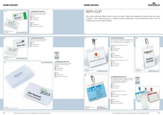 NAME BADGES                                                                                                                                              NAME BADGES


   1 |                                                         1 | NAME BADGE WITH PIN
                                                               With curved pin for pinning in place.                                                        WITH CLIP
                                                               Insert size: 30 x 60 mm (H x W)
                                                                    8006                                                                                    Why make something difficult, when it can be so easy? These name badges with clip are quick and easy
                                                                    19 transparent
                                                                                                                                                            to fasten – even while hurrying to a meeting. Another advantage of the clip fastening is that it can be
                                                                    100 per pack
                                                                                                                                                            rotated easily to any desired position.
                                                                    8606
                                                                    19 transparent
                                                                    Mini-pack: 10 per pack


 Accessories:
 Badge Insert Sheets 1451
 see page 27.                     30 x 60 mm (H x W)




 2 |                                                           2 | NAME BADGE WITH PIN                                                                   1 |                                             VISITORS NAME BADGE                                     2 |
                                                               With curved pin for pinning in place.                                                                                                     With rotating metal clip fastener. Closed at the
                                                               Insert size: 40 x 60 mm (H x W)                                                                                                           top to protect the insert. Also suitable for use
                                                                    8100                                                                                                                                 with chain, textile necklace or badge reel.
                                                                    19 transparent
                                                                                                                                                                                                         1 | Insert size: 60 x 90 mm (H x W)
                                                                    100 per pack
                                                                                                                                                                                                             8003
                                                                                                                                                                                                             19 transparent
                                                                                                                                                                                                             25 per pack

                                                                                                                                                                                                             8603
                                                                                                                                                                                                             19 transparent
 Accessories:
 Badge Insert Sheets 1452                                                                                                                                                                                    Mini-pack: 5 per pack
 see page 27.                     40 x 60 mm (H x W)
                                                                                                                                                                                                         2 | Insert size: 90 x 60 mm (H x W)
                                                                                                                 3 | NAME BADGE WITH PIN                                                                     8002
 3 |                                                                                      54 x 90 mm (H x W)
                                                                                                                 With curved pin for pinning in place.
                                                                                                                                                                                                             19 transparent
                                                                                                                 Insert size: 54 x 90 mm (H x W)
                                                                                                                                                                                                             25 per pack
                                                                                                                     8004
                                                                                                                     19 transparent
                                                                                                                                                         Accessories:                                                                                            Accessories:
                                                                                                                     50 per pack                         Badge Insert Sheets 1456                                                                                Badge Insert Sheets 1457
                                                                                                                                                         see page 27.               60 x 90 mm (H x W)                                                           see page 27.                    90 x 60 mm (H x W)
                                                                                                                     8604
                                                                                                                     19 transparent                      3 |
                                                                                                                     Mini-pack: 10 per pack                                                              3 | NAMENSSCHILD MIT CLIP
                                                                                                                                                                                                         With rotating clip fastener. Open at the top for
                                                                                                                                                                                                         quick removal of insert. Also suitable for use with
                                                                                                                                                                                                         chain, textile necklace or badge reel.
                                                                                                                                                                                                         Insert size: 90 x 60 mm (H x W)
                                                                                                                                                                                                             8107
                                                                                                                                                                                                             19 transparent
                                                                                                                                                                                                             25 per pack


                                                                                                                                                                                                         Insert size: 60 x 90 mm (H x W)
                                                                                                                                                                                                             8106
                                                                                                                                                                                                             03 red, 06 blue, 19 transparent
                                                                                                                                                                                                             25 per pack

                                                                                                                                                                                                             8612
                                                                                                                                                                                                             19 transparent
                                                                                                                                                                                                             Mini-Pack: 5 per pack

                                                                                                                                                         Accessories:
 Accessories:                                                                                                                                            Badge Insert Sheets 1456   90 x 60 mm or
 Badge Insert Sheets 1455 see page 27.                                                                                                                   see page 27.               60 x 90 mm (H x W)



12 |                        !   Visit www.durable-uk.com or www.durable-identity.com to view the entire range.                                                                                              Visit www.durable-uk.com or www.durable-identity.com to view the entire range.   !                   | 13
 