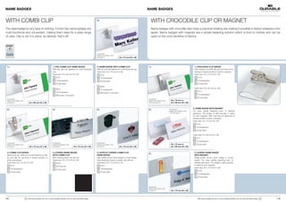 NAME BADGES                                                                                                                                                             NAME BADGES


WITH COMBI CLIP                                                                                                  2 |
                                                                                                                                                                           WITH CROCODILE CLIP OR MAGNET
The ideal badge for any type of clothing. Combi Clip name badges are                                                                                                       Name badges with crocodile clips have a practical rotating clip making it possible to fasten sideways onto
multi-functional and convenient, making them ideal for a wide range                                                                                                        lapels. Name badges with magnets are a simple fastening solution which is kind to clothes and can be
of uses. Clip or pin it in place, as desired, that’s all!                                                                                                                  used on the most sensitive of fabrics.




                                                                                                                 Accessories:
                                                                                                                 Badge Insert Sheets 1453
                                                                                                                 see page 27.                  40 x 75 mm (H x W)




 1 |                                                           1 | PVC COMBI CLIP NAME BADGE                     2 | NAME BADGE WITH COMBI CLIP                         1 |                                                        1 | CROCODILE CLIP BADGE
                                                               With pin and clip fastener for multi-functional   With pin and clip fastener for multi-functional use.                                                              With rotating crocodile clip and tuck flap for fa-
                                                               use.                                              Insert size: 40 x 75 mm (H x W)                                                                                   stening to breast pockets of shirts or jackets.
                                                               Insert size: 54 x 90 mm (H x W)                         8157                                                                                                        Insert size: 40 x 75 mm (H x W)
                                                                     8101                                              19 transparent                                                                                                  8110
                                                                     19 transparent                                    50 per pack                                                                                                     19 transparent
                                                                     50 per pack                                                                                                                                                       25 per pack
                                                                                                                       8694
                                                                     8610                                                                                                                                                          Insert size: 54 x 90 mm (H x W)
                                                                                                                       19 transparent
                                                                     19 transparent                                                                                                                                                    8111
                                                                                                                       Mini-pack: 5 per pack
                                                                     Mini-pack: 5 per pack                                                                                                                                             19 transparent
                                                                                                                                                                                                                                       25 per pack
 Accessories:                                                                                                                                                           Accessories:
 Badge Insert Sheets 1455                                                                                                                                               Badge Insert Sheets 1453 +     40 x 75 mm or
 see page 27.                    54 x 90 mm (H x W)                                                                                                                     1455 see page 27.              54 x 90 mm (H x W)

                                                                                                                                                                                                                                  2 | NAME BADGE WITH MAGNET
 3 |                                                           4 |                                               5 |                                                    2 |                          Accessories:
                                                                                                                                                                                                     Badge Insert Sheets 1453 +   For easy, gentle fastening even to delicate
                                                                                                                                                                                                     1455 see page 27.
                                                                                                                                                                                                                                  garments. The badge is held securely in place
                                                                                                                                                                                                                                  by twin magnets. With tuck flap for fastening to
                                                                                                                                                                                                                                  breast pockets of shirts or jackets.
                                                                                                                                                                                                                                  Insert size: 40 x 75 mm (H x W)
                                                                                                                                                                                                                                     8116
                                                                                                                                                                                                                                     19 transparent
                                                                                                                                                                                                                                     25 per pack

                                                                                                                                                                                                                                  Insert size: 54 x 90 mm (H x W)
                                                                                                                                                                                                                                     8117
                                                                                                                                                                                                                                     19 transparent
 Accessories:                                                  Accessories:                                      Accessories:
 Badge Insert Sheets 1453                                      Badge Insert Sheets 1453                          Badge Insert Sheets 1453                                                              40 x 75 mm or                 25 per pack
 see page 27.                    40 x 75 mm (H x W)            see page 27.               40 x 75 mm (H x W)     see page 27.                  40 x 75 mm (H x W)                                      54 x 90 mm (H x W)


 3 | COMBI CLIP BADGE                                          4 | CONVEX NAME BADGE                             5 | ACRYLIC CONVEX COMBI CLIP                                                                                     3 | CONVEX NAME BADGE 
                                                                                                                                                                        3 |
 Made of acrylic. With pin and clip fastener as well           WITH COMBI CLIP                                   NAME BADGE                                                                                                        WITH MAGNET
 as tuck flap for securing to breast pockets of                With rotating plastic clip and pin.               High quality acrylic name badge in curved design.                                                                 HHigh-quality acrylic name badge in curved
 shirts and jackets.                                           Insert size: 40 x 75 mm (H x W)                   Easy fastening thanks to plastic clip with pin.                                                                   design. For easy, gentle fastening even to
 Insert size: 40 x 75 mm (H x W)                                     8128                                        Insert size: 40 x 75 mm (H x W)                                                                                   delicate garments. The badge is held securely
       8121                                                                                                            8124                                                                                                        in place by twin magnets.
                                                                     58 charcoal
                                                                                                                                                                                                                                   Insert size: 40 x 75 mm (H x W)
       19 transparent                                                25 per pack                                       19 transparent
                                                                                                                                                                                                                                       8123
       25 per pack                                                                                                     25 per pack
                                                                                                                                                                                                                                       19 transparent
                                                                                                                                                                                                                                       25 per pack




                                                                                                                                                                        Accessories:
                                                                                                                                                                        Badge Insert Sheets 1453
                                                                                                                                                                        see page 27.                   40 x 75 mm (H x W)



14 |                        !   Visit www.durable-uk.com or www.durable-identity.com to view the entire range.                                                                                                                         Visit www.durable-uk.com or www.durable-identity.com to view the entire range.   !   | 15
 