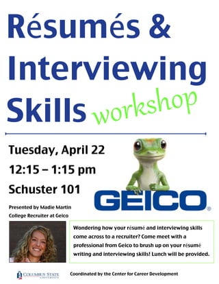 Résumés &
Interviewing
Skills workshop
Presented by Madie Martin
College Recruiter at Geico
Wondering how your résumé and interviewing skills
come across to a recruiter? Come meet with a
professional from Geico to brush up on your résumé
writing and interviewing skills! Lunch will be provided.
Coordinated by the Center for Career Development
Tuesday, April 22
12:15 – 1:15 pm
Schuster 101
 