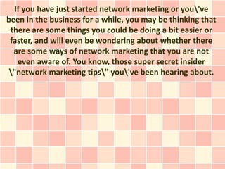 If you have just started network marketing or you've
been in the business for a while, you may be thinking that
 there are some things you could be doing a bit easier or
 faster, and will even be wondering about whether there
  are some ways of network marketing that you are not
   even aware of. You know, those super secret insider
 "network marketing tips" you've been hearing about.
 