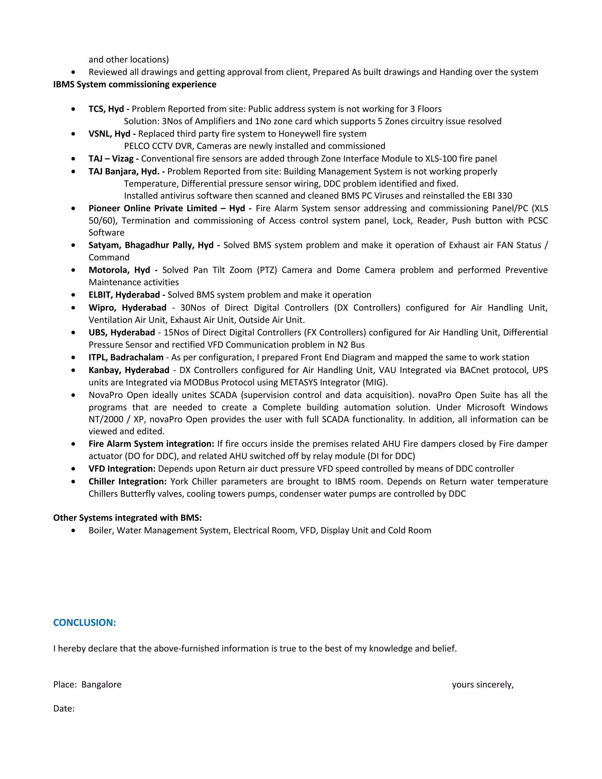 and other locations)
• Reviewed all drawings and getting approval from client, Prepared As built drawings and Handing over the system
IBMS System commissioning experience
• TCS, Hyd - Problem Reported from site: Public address system is not working for 3 Floors
Solution: 3Nos of Amplifiers and 1No zone card which supports 5 Zones circuitry issue resolved
• VSNL, Hyd - Replaced third party fire system to Honeywell fire system
PELCO CCTV DVR, Cameras are newly installed and commissioned
• TAJ – Vizag - Conventional fire sensors are added through Zone Interface Module to XLS-100 fire panel
• TAJ Banjara, Hyd. - Problem Reported from site: Building Management System is not working properly
Temperature, Differential pressure sensor wiring, DDC problem identified and fixed.
Installed antivirus software then scanned and cleaned BMS PC Viruses and reinstalled the EBI 330
• Pioneer Online Private Limited – Hyd - Fire Alarm System sensor addressing and commissioning Panel/PC (XLS
50/60), Termination and commissioning of Access control system panel, Lock, Reader, Push button with PCSC
Software
• Satyam, Bhagadhur Pally, Hyd - Solved BMS system problem and make it operation of Exhaust air FAN Status /
Command
• Motorola, Hyd - Solved Pan Tilt Zoom (PTZ) Camera and Dome Camera problem and performed Preventive
Maintenance activities
• ELBIT, Hyderabad - Solved BMS system problem and make it operation
• Wipro, Hyderabad - 30Nos of Direct Digital Controllers (DX Controllers) configured for Air Handling Unit,
Ventilation Air Unit, Exhaust Air Unit, Outside Air Unit.
• UBS, Hyderabad - 15Nos of Direct Digital Controllers (FX Controllers) configured for Air Handling Unit, Differential
Pressure Sensor and rectified VFD Communication problem in N2 Bus
• ITPL, Badrachalam - As per configuration, I prepared Front End Diagram and mapped the same to work station
• Kanbay, Hyderabad - DX Controllers configured for Air Handling Unit, VAU Integrated via BACnet protocol, UPS
units are Integrated via MODBus Protocol using METASYS Integrator (MIG).
• NovaPro Open ideally unites SCADA (supervision control and data acquisition). novaPro Open Suite has all the
programs that are needed to create a Complete building automation solution. Under Microsoft Windows
NT/2000 / XP, novaPro Open provides the user with full SCADA functionality. In addition, all information can be
viewed and edited.
• Fire Alarm System integration: If fire occurs inside the premises related AHU Fire dampers closed by Fire damper
actuator (DO for DDC), and related AHU switched off by relay module (DI for DDC)
• VFD Integration: Depends upon Return air duct pressure VFD speed controlled by means of DDC controller
• Chiller Integration: York Chiller parameters are brought to IBMS room. Depends on Return water temperature
Chillers Butterfly valves, cooling towers pumps, condenser water pumps are controlled by DDC
Other Systems integrated with BMS:
• Boiler, Water Management System, Electrical Room, VFD, Display Unit and Cold Room
CONCLUSION:
I hereby declare that the above-furnished information is true to the best of my knowledge and belief.
Place: Bangalore yours sincerely,
Date:
 