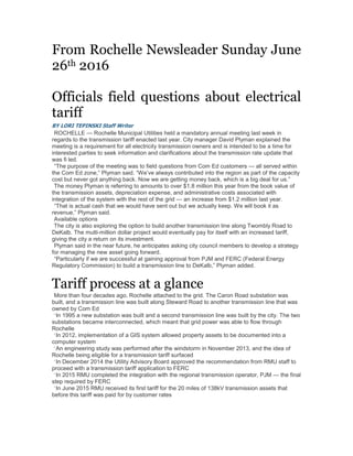 From Rochelle Newsleader Sunday June
26th 2016
Officials field questions about electrical
tariff
BY LORI TEPINSKI Staff Writer
ROCHELLE — Rochelle Municipal Utilities held a mandatory annual meeting last week in
regards to the transmission tariff enacted last year. City manager David Plyman explained the
meeting is a requirement for all electricity transmission owners and is intended to be a time for
interested parties to seek information and clarifications about the transmission rate update that
was fi led.
“The purpose of the meeting was to field questions from Com Ed customers — all served within
the Com Ed zone,” Plyman said. “We’ve always contributed into the region as part of the capacity
cost but never got anything back. Now we are getting money back, which is a big deal for us.”
The money Plyman is referring to amounts to over $1.8 million this year from the book value of
the transmission assets, depreciation expense, and administrative costs associated with
integration of the system with the rest of the grid — an increase from $1.2 million last year.
“That is actual cash that we would have sent out but we actually keep. We will book it as
revenue,” Plyman said.
Available options
The city is also exploring the option to build another transmission line along Twombly Road to
DeKalb. The multi-million dollar project would eventually pay for itself with an increased tariff,
giving the city a return on its investment.
Plyman said in the near future, he anticipates asking city council members to develop a strategy
for managing the new asset going forward.
“Particularly if we are successful at gaining approval from PJM and FERC (Federal Energy
Regulatory Commission) to build a transmission line to DeKalb,” Plyman added.
Tariff process at a glance
More than four decades ago, Rochelle attached to the grid. The Caron Road substation was
built, and a transmission line was built along Steward Road to another transmission line that was
owned by Com Ed
•
In 1995 a new substation was built and a second transmission line was built by the city. The two
substations became interconnected, which meant that grid power was able to flow through
Rochelle
•
In 2012, implementation of a GIS system allowed property assets to be documented into a
computer system
•
An engineering study was performed after the windstorm in November 2013, and the idea of
Rochelle being eligible for a transmission tariff surfaced
•
In December 2014 the Utility Advisory Board approved the recommendation from RMU staff to
proceed with a transmission tariff application to FERC
•
In 2015 RMU completed the integration with the regional transmission operator, PJM — the final
step required by FERC
•
In June 2015 RMU received its first tariff for the 20 miles of 138kV transmission assets that
before this tariff was paid for by customer rates
 