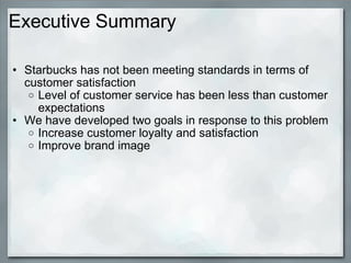Executive Summary Starbucks has not been meeting standards in terms of customer satisfaction Level of customer service has been less than customer expectations We have developed two goals in response to this problem Increase customer loyalty and satisfaction Improve brand image 