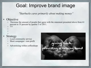 Goal: Improve brand image   "Starbucks cares primarily about making money”    Objective   Decrease the amount of people that agree with the statement presented above from 61 percent to 35 percent by quarter 3 of 2011. ???        Strategy  Local community service  Short campaigns - non profit    Adverstising within coffeeshops 