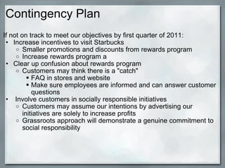 Contingency Plan If not on track to meet our objectives by first quarter of 2011: Increase incentives to visit Starbucks Smaller promotions and discounts from rewards program Increase rewards program a Clear up confusion about rewards program Customers may think there is a "catch" FAQ in stores and website Make sure employees are informed and can answer customer questions   Involve customers in socially responsible initiatives Customers may assume our intentions by advertising our initiatives are solely to increase profits Grassroots approach will demonstrate a genuine commitment to social responsibility 