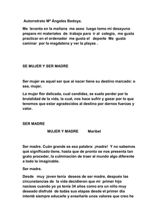 Autorretrato Mª Ángeles Bedoya.

Me levanto en la mañana me aseo luego tomo mi desayuno
preparo mi materiales de trabajo para ir al colegio, me gusta
practicar en el ordenador me gusta el deporte Me gusta
caminar por la magdalena y ver la playas .




SE MUJER Y SER MADRE



Ser mujer es aquel ser que al nacer tiene su destino marcado: o
sea, mujer.

La mujer flor delicada, cual candidez, se suele perder por la
brutalidad de la vida, la cual, nos hace sufrir y gozar por lo que
tenemos que estar agradecidos al destino por darnos fuerzas y
valor.



SER MADRE

              MUJER Y MADRE           Maribel



Ser madre. Cuán grande es esa palabra: ¡madre! Y no sabemos
qué significado tiene, hasta que de pronto se nos presenta tan
grato proceder, la culminación de traer al mundo algo diferente
a todo lo imaginable.

Ser madre.

Desde muy joven tenía deseos de ser madre, después las
circunstancias de la vida decidieron que mi primer hijo
naciese cuando yo ya tenía 34 años como era un niño muy
deseado disfruté de todas sus etapas desde el primer día
intenté siempre educarle y enseñarle unos valores que creo he
 