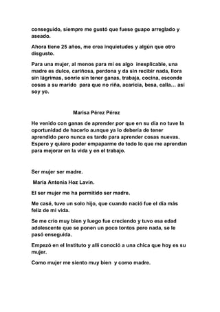 conseguido, siempre me gustó que fuese guapo arreglado y
aseado.

Ahora tiene 25 años, me crea inquietudes y algún que otro
disgusto.

Para una mujer, al menos para mí es algo inexplicable, una
madre es dulce, cariñosa, perdona y da sin recibir nada, llora
sin lágrimas, sonríe sin tener ganas, trabaja, cocina, esconde
cosas a su marido para que no riña, acaricia, besa, calla… así
soy yo.



                Marisa Pérez Pérez

He venido con ganas de aprender por que en su día no tuve la
oportunidad de hacerlo aunque ya lo debería de tener
aprendido pero nunca es tarde para aprender cosas nuevas.
Espero y quiero poder empaparme de todo lo que me aprendan
para mejorar en la vida y en el trabajo.



Ser mujer ser madre.

María Antonia Hoz Lavín.

El ser mujer me ha permitido ser madre.

Me casé, tuve un solo hijo, que cuando nació fue el día más
feliz de mi vida.

Se me crío muy bien y luego fue creciendo y tuvo esa edad
adolescente que se ponen un poco tontos pero nada, se le
pasó enseguida.

Empezó en el Instituto y allí conoció a una chica que hoy es su
mujer.

Como mujer me siento muy bien y como madre.
 