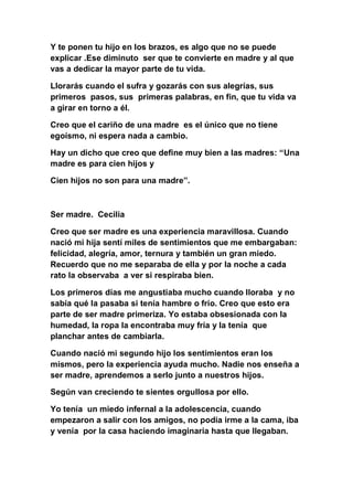 Y te ponen tu hijo en los brazos, es algo que no se puede
explicar .Ese diminuto ser que te convierte en madre y al que
vas a dedicar la mayor parte de tu vida.

Llorarás cuando el sufra y gozarás con sus alegrías, sus
primeros pasos, sus primeras palabras, en fin, que tu vida va
a girar en torno a él.

Creo que el cariño de una madre es el único que no tiene
egoísmo, ni espera nada a cambio.

Hay un dicho que creo que define muy bien a las madres: “Una
madre es para cien hijos y

Cien hijos no son para una madre”.



Ser madre. Cecilia

Creo que ser madre es una experiencia maravillosa. Cuando
nació mi hija sentí miles de sentimientos que me embargaban:
felicidad, alegría, amor, ternura y también un gran miedo.
Recuerdo que no me separaba de ella y por la noche a cada
rato la observaba a ver si respiraba bien.

Los primeros días me angustiaba mucho cuando lloraba y no
sabía qué la pasaba si tenía hambre o frío. Creo que esto era
parte de ser madre primeriza. Yo estaba obsesionada con la
humedad, la ropa la encontraba muy fría y la tenía que
planchar antes de cambiarla.

Cuando nació mi segundo hijo los sentimientos eran los
mismos, pero la experiencia ayuda mucho. Nadie nos enseña a
ser madre, aprendemos a serlo junto a nuestros hijos.

Según van creciendo te sientes orgullosa por ello.

Yo tenía un miedo infernal a la adolescencia, cuando
empezaron a salir con los amigos, no podía irme a la cama, iba
y venía por la casa haciendo imaginaria hasta que llegaban.
 