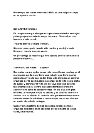 Pienso que ser madre no es nada fácil, es una asignatura que
no se aprueba nunca.




Ser MADRE Francisco

Es una persona que siempre está pendiente de todos sus hijos
y siempre preocupada de lo que hacemos. Ellas sufren para
traernos a este mundo.

Trata de darnos siempre lo mejor.

Siempre preocupada pero la vida cambia y sus hijos no la
tienen en cuenta muchas veces.

Un porcentaje de madres que no saben lo que es ser mama se
parecen mucho a …



“ser mujer, ser madre”   Bayardo

Ser madre es una de las cosas más maravillosas que hay en el
mundo por que la mujer tiene una virtud y una dicha que ha
podido tener y es la cual poder traer vida al mundo al sentirse
orgullosa por lo que ha podido alcanzar en la vida y es la dicha
de cuidar y planificar la vida del ser vivo que tuvo durante
tanto tiempo en su vientre en cuanto también ser madre
adquiere una serie de conocimientos en ella deja una gran
felicidad y amor por lo que ha creado y ha cuidado con tanto
amor el cual va viendo lo que ella tuvo por tanto tiempo en su
vientre va transformándose a menudo que pasan los años en
un adulto el cual ella protegió,

Cuido y amo bastante tiempo que ahora la hace sentirse
orgullosa admirable en la sociedad por eso madre es la que
cuida, ama y lucha.
 