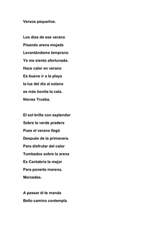 Versos pequeños.



Los días de ese verano

Pisando arena mojada

Levantándome temprano

Ya me siento afortunada.

Hace calor en verano

Es bueno ir a la playa

la luz del día al solano

es más bonita la cala.

Nieves Trueba.



El sol brilla con esplendor

Sobre la verde pradera

Pues el verano llegó

Después de la primavera.

Para disfrutar del calor

Tumbados sobre la arena

Es Cantabria la mejor

Para ponerte morena.

Mercedes.



A pasear él te manda

Bello camino contempla
 