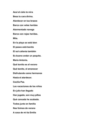 Azul el cielo te mira

Besa tu cara divina.

Atardecer en tus brazos

Barco con velas heridas

Atormentado navega

Barco con rojas heridas.

Mita.

En la playa se está bien

El paseo está bonito

El sol calienta también

Es bueno andar un poquito.

María Antonia.

Qué bonito es el verano

Qué bonito, el amanecer

Disfrutando como hermanos

Hasta el atardecer.

Cecilia Paz.

Las vacaciones de los niños

En julio han llegado

Han jugado, son muy pillos

Qué cansada he acabado.

Todos junto en familia

Nos fuimos de verano

A casa de mi tía Emilia
 