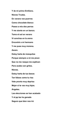 Y de mi primo Emiliano.

Nieves Trueba.

En verano veo puerros

Como chocolate blanco

Paseo a mis dos perros

Y me siento en un banco.

Tomo el sol en verano

Vi conchas en la arena

Encontré a mi hermano

Y me puse muy morena.

Ascen.

Estoy harta de mosquitos

Porque siempre a mí me pican

Que no me rasque me explican

Pero acabo con gritos.

Nieves.

Estoy harta de tus besos

Tan falsos como tu risa

Vete pronto muy deprisa

Mejor si te vas muy lejos.

Ángeles.

Las elecciones se han acabado

Y el pp las ha ganado

Seguro que bien nos irá
 