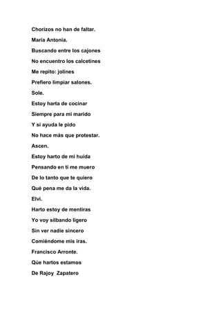 Chorizos no han de faltar.

María Antonia.

Buscando entre los cajones

No encuentro los calcetines

Me repito: jolines

Prefiero limpiar salones.

Sole.

Estoy harta de cocinar

Siempre para mi marido

Y si ayuda le pido

No hace más que protestar.

Ascen.

Estoy harto de mi huída

Pensando en ti me muero

De lo tanto que te quiero

Qué pena me da la vida.

Elvi.

Harto estoy de mentiras

Yo voy silbando ligero

Sin ver nadie sincero

Comiéndome mis iras.

Francisco Arronte.

Qúe hartos estamos

De Rajoy Zapatero
 