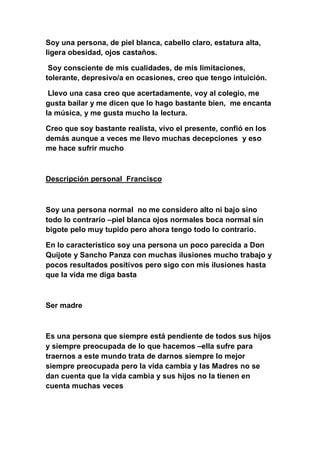 Soy una persona, de piel blanca, cabello claro, estatura alta,
ligera obesidad, ojos castaños.

 Soy consciente de mis cualidades, de mis limitaciones,
tolerante, depresivo/a en ocasiones, creo que tengo intuición.

 Llevo una casa creo que acertadamente, voy al colegio, me
gusta bailar y me dicen que lo hago bastante bien, me encanta
la música, y me gusta mucho la lectura.

Creo que soy bastante realista, vivo el presente, confió en los
demás aunque a veces me llevo muchas decepciones y eso
me hace sufrir mucho



Descripción personal Francisco



Soy una persona normal no me considero alto ni bajo sino
todo lo contrario –piel blanca ojos normales boca normal sin
bigote pelo muy tupido pero ahora tengo todo lo contrario.

En lo característico soy una persona un poco parecida a Don
Quijote y Sancho Panza con muchas ilusiones mucho trabajo y
pocos resultados positivos pero sigo con mis ilusiones hasta
que la vida me diga basta



Ser madre



Es una persona que siempre está pendiente de todos sus hijos
y siempre preocupada de lo que hacemos –ella sufre para
traernos a este mundo trata de darnos siempre lo mejor
siempre preocupada pero la vida cambia y las Madres no se
dan cuenta que la vida cambia y sus hijos no la tienen en
cuenta muchas veces
 