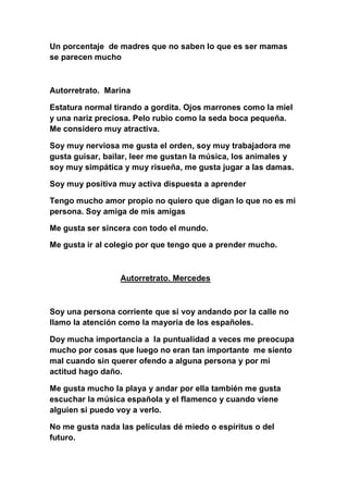 Un porcentaje de madres que no saben lo que es ser mamas
se parecen mucho



Autorretrato. Marina

Estatura normal tirando a gordita. Ojos marrones como la miel
y una nariz preciosa. Pelo rubio como la seda boca pequeña.
Me considero muy atractiva.

Soy muy nerviosa me gusta el orden, soy muy trabajadora me
gusta guisar, bailar, leer me gustan la música, los animales y
soy muy simpática y muy risueña, me gusta jugar a las damas.

Soy muy positiva muy activa dispuesta a aprender

Tengo mucho amor propio no quiero que digan lo que no es mi
persona. Soy amiga de mis amigas

Me gusta ser sincera con todo el mundo.

Me gusta ir al colegio por que tengo que a prender mucho.



                 Autorretrato. Mercedes



Soy una persona corriente que si voy andando por la calle no
llamo la atención como la mayoría de los españoles.

Doy mucha importancia a la puntualidad a veces me preocupa
mucho por cosas que luego no eran tan importante me siento
mal cuando sin querer ofendo a alguna persona y por mi
actitud hago daño.

Me gusta mucho la playa y andar por ella también me gusta
escuchar la música española y el flamenco y cuando viene
alguien si puedo voy a verlo.

No me gusta nada las películas dé miedo o espíritus o del
futuro.
 