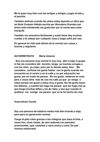 Me lo paso muy bien con los amigos y amigas y jugar al tute y
el parchís.

También disfruto cuando leo ahora estoy leyendo un libro que
se titula Corazón Helado escrito por Almudena Grandes por
ahora esta entretenido me gusta leer por la noche para estar
tranquila.

También me emociono fácilmente y suelo llorar doy muchas
vueltas a la cabeza por cualquier cosa y luego sufro por eso.

En general mi vida está dentro de lo normal con cosas a
buenas y regulares.



AUTORRETRATO           Maria Antonia

 Soy una persona muy normal ni soy muy alta ni baja ni guapa
ni fea me considero del montón, tengo ya muchas arrugas y
con los años ya cojeo, pero por lo demás estoy bien . Me
considero cariñosa me gusta hablar con la gente cuando me
encuentro en el centro o en la calle y no por educación me
gusta, por mi modo de pensar. No me gusta meterme en cosa
pero a veces diría más de una me callo ya que yo vengo a
clase porque me gusta y estoy muy a gusto. No me gusta hacer
los deberes y cuando los hago me parece que los hago mal ya
que tengo muchas faltas y me da rabia, y eso que cuando el
profesor me corrige me parece que no lo he hecho tan mal.



Autorretrato Cecilia



Soy una persona de estatura media más bien tirando a baja,
pero para mi generación normal.

Tengo el pelo rubio gracias a los milagros que hace el tinte, a
veces liso, otras rizado, de cara redonda con pómulos
prominentes, ojos castaños y nariz ancha y corta. De piel
morena aceitunada.
 