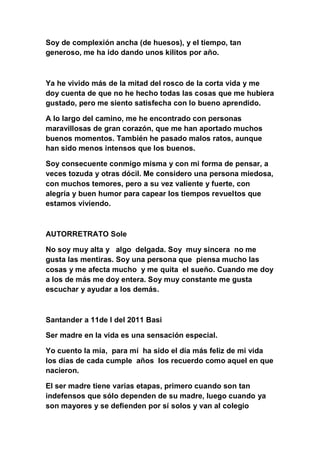 Soy de complexión ancha (de huesos), y el tiempo, tan
generoso, me ha ido dando unos kilitos por año.



Ya he vivido más de la mitad del rosco de la corta vida y me
doy cuenta de que no he hecho todas las cosas que me hubiera
gustado, pero me siento satisfecha con lo bueno aprendido.

A lo largo del camino, me he encontrado con personas
maravillosas de gran corazón, que me han aportado muchos
buenos momentos. También he pasado malos ratos, aunque
han sido menos intensos que los buenos.

Soy consecuente conmigo misma y con mi forma de pensar, a
veces tozuda y otras dócil. Me considero una persona miedosa,
con muchos temores, pero a su vez valiente y fuerte, con
alegría y buen humor para capear los tiempos revueltos que
estamos viviendo.



AUTORRETRATO Sole

No soy muy alta y algo delgada. Soy muy sincera no me
gusta las mentiras. Soy una persona que piensa mucho las
cosas y me afecta mucho y me quita el sueño. Cuando me doy
a los de más me doy entera. Soy muy constante me gusta
escuchar y ayudar a los demás.



Santander a 11de l del 2011 Basi

Ser madre en la vida es una sensación especial.

Yo cuento la mía, para mí ha sido el día más feliz de mi vida
los días de cada cumple años los recuerdo como aquel en que
nacieron.

El ser madre tiene varias etapas, primero cuando son tan
indefensos que sólo dependen de su madre, luego cuando ya
son mayores y se defienden por sí solos y van al colegio
 