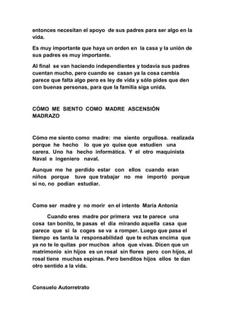 entonces necesitan el apoyo de sus padres para ser algo en la
vida.

Es muy importante que haya un orden en la casa y la unión de
sus padres es muy importante.

Al final se van haciendo independientes y todavía sus padres
cuentan mucho, pero cuando se casan ya la cosa cambia
parece que falta algo pero es ley de vida y sólo pides que den
con buenas personas, para que la familia siga unida.



CÓMO ME SIENTO COMO MADRE ASCENSIÓN
MADRAZO



Cómo me siento como madre: me siento orgullosa. realizada
porque he hecho lo que yo quise que estudien una
carera. Uno ha hecho informática. Y el otro maquinista
Naval e ingeniero naval.

Aunque me he perdido estar con ellos cuando eran
niños porque tuve que trabajar no me importó porque
si no, no podían estudiar.



Como ser madre y no morir en el intento Maria Antonia

      Cuando eres madre por primera vez te parece una
cosa tan bonito, te pasas el día mirando aquella casa que
parece que si la coges se va a romper. Luego que pasa el
tiempo es tanta la responsabilidad que te echas encima que
ya no te lo quitas por muchos años que vivas. Dicen que un
matrimonio sin hijos es un rosal sin flores pero con hijos, el
rosal tiene muchas espinas. Pero benditos hijos ellos te dan
otro sentido a la vida.



Consuelo Autorretrato
 