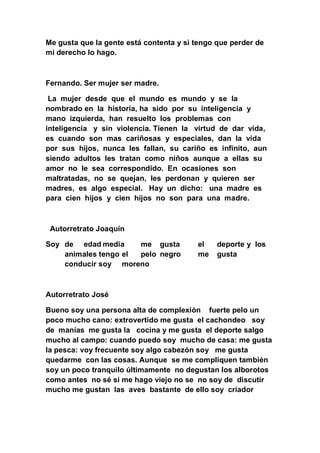 Me gusta que la gente está contenta y si tengo que perder de
mi derecho lo hago.



Fernando. Ser mujer ser madre.

 La mujer desde que el mundo es mundo y se la
nombrado en la historia, ha sido por su inteligencia y
mano izquierda, han resuelto los problemas con
inteligencia y sin violencia. Tienen la virtud de dar vida,
es cuando son mas cariñosas y especiales, dan la vida
por sus hijos, nunca les fallan, su cariño es infinito, aun
siendo adultos les tratan como niños aunque a ellas su
amor no le sea correspondido. En ocasiones son
maltratadas, no se quejan, les perdonan y quieren ser
madres, es algo especial. Hay un dicho: una madre es
para cien hijos y cien hijos no son para una madre.



 Autorretrato Joaquín

Soy de edad media     me gusta           el    deporte y los
    animales tengo el pelo negro         me    gusta
    conducir soy moreno



Autorretrato José

Bueno soy una persona alta de complexión fuerte pelo un
poco mucho cano: extrovertido me gusta el cachondeo soy
de manías me gusta la cocina y me gusta el deporte salgo
mucho al campo: cuando puedo soy mucho de casa: me gusta
la pesca: voy frecuente soy algo cabezón soy me gusta
quedarme con las cosas. Aunque se me compliquen también
soy un poco tranquilo últimamente no degustan los alborotos
como antes no sé si me hago viejo no se no soy de discutir
mucho me gustan las aves bastante de ello soy criador
 