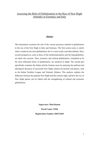 1
Assessing the Role of Globalisation in the Rise of New Right
Attitudes in Germany and Italy
Abstract
This dissertation examines the role of the various processes entailed in globalisation
in the rise of the New Right in Italy and Germany. The first section aims to clarify
what is meant by the term globalisation, for it is more easily used than defined. Thus,
several perspectives, such as those of the tranformationalists and the hyperglobalists,
are taken into account. Then, economic and cultural globalisation, considered to be
the most influential forms of globalisation, are analysed in depth. The second part
specifically examines the Italian and the German cases by analysing the political and
ideological discourse of successful New Right cultural movements and parties, such
as the Italian Northern League and National Alliance. This analysis explains the
difference between the populist New Right and the extreme right, and how the rise of
New Right parties can be linked with the strengthening of cultural and economic
globalisation.
Supervisor: Matt Denton
Word Count: 11926
Registration Number: 050172449
 