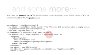 and some more…
Now, create the application.js ﬁle with the following content and place it under a folder naming it js in the
web server location (~/Desktop/client/js).
App.onLaunch = function(options) {
var alert = createAlert("Hello World", ""); //leaving 2nd parameter with an empty string
navigationDocument.presentModal(alert);}
// the TVML template creation
var createAlert = function(title, description) {
var alertString = `<?xml version="1.0" encoding="UTF-8" ?>
<document>
<alertTemplate>
<title>${title}</title>
<description>${description}</description>
</alertTemplate>
</document>`
var parser = new DOMParser();
var alertDoc = parser.parseFromString(alertString, "application/xml");
return alertDoc
}
9
 