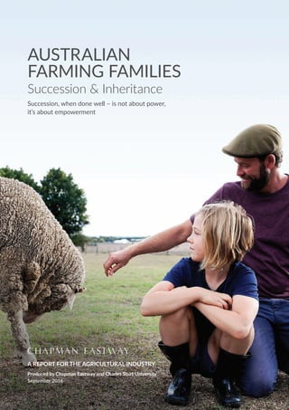 AUSTRALIAN
FARMING FAMILIES
Succession & Inheritance
Succession, when done well – is not about power,
it’s about empowerment
A REPORT FOR THE AGRICULTURAL INDUSTRY
Produced by Chapman Eastway and Charles Sturt University
September 2016
 