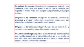 Formalidad del contrato: El contrato de compraventa no tendrá que
celebrarse ni probarse por escrito ni estará sujeto a ningún otro
requisito de forma. Podrá probarse por cualquier medio, incluso por
testigos.
Obligaciones del vendedor: Entregar las mercaderías, transmitir su
propiedad y entregar cualesquiera documentos relacionados con
ellas en las condiciones establecidas en el contrato.
Obligaciones del comprador: Pagar el precio de las mercaderías y
recibirlas en las condiciones establecidas en el contrato.
Transmisión del riesgo: La pérdida o el deterioro de las mercaderías
sobrevenidos después de la transmisión del riesgo al comprador no
liberarán a éste de su obligación de pagar el precio, a menos que se
deban a un acto u omisión del vendedor.
 