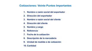 1. Nombre o razón social del exportador
2. Dirección del exportador
3. Nombre o razón social del cliente
4. Dirección del cliente
5. Nombre y cargo
6. Referencia
7. Fecha de la cotización
8. Descripción de la mercadería
9. Unidad de medida o de cotización
10. Cantidad
Cotizaciones: Veinte Puntos Importantes
 