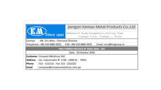 Contact : Mr. Eric Woo - Overseas Director
Telephone: +86-510-6882-6922 FAX: +86-510-6882-6921 Email: eric@kmgroup.cn
Address:5 Road,Songwentou,Yunting Town
Jiangyn City, Jiangsu , China
PRO FORMA INVOICE N° KMG 2016 - 555
Date: 10 October 2016
Customer : Envases Metálicos SAC
Address : Av. Industriales N° 1728 - LIMA 01 - PERU
Phone : 511 - 1111111 Fax: 511 - 2222222
Email : compras@envasesmetalicos.com.pe
 