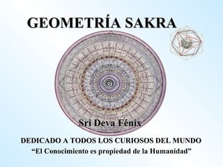 GEOMETRÍA SAKRA Sri Deva Fénix DEDICADO A TODOS LOS CURIOSOS DEL MUNDO “ El Conocimiento es propiedad de la Humanidad” 