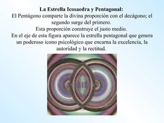La Estrella Icosaedra y Pentagonal:   El Pentágono comparte la divina proporción con el decágono; el segundo surge del primero.  Esta proporción construye el justo medio.  En el eje de esta figura aparece la estrella pentagonal que genera un poderoso icono psicológico que encarna la excelencia, la autoridad y la rectitud.  