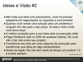 Ideias e Visão #1
●O caminho dos fundadores de startups é insanamente
difícil, então, trabalhar com a sua paixão é pré-requisito
●Esperar por uma ideia que irá mudar o mundo não é o
melhor caminho
●Startups são sobre testar teorias e fazer ajustes baseados
em feedbacks e dados
●Teve uma ideia brilhante? Saiba que já existem pessoas
trabalhando nisso com uma visão diferente para resolver o
mesmo problema
●Quase qualquer um pode ter uma grande ideia, mas
somente um empreendedor flexível e orientado pode
executá-la bem.
 