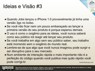 Ideias e Visão #2
●Não trate sua ideia com preciosismo, você irá precisar
adaptá-la em negociações ou resposta a concorrentes
●Quando você vende uma solução para um problema e
ninguém diz não para o seu preço. Ai está o nicho onde
você deve atuar
●A melhor proteção para a sua ideia está na execução dela!
●Pegar feedback está no DNA de qualquer startup. Se você
não o faz não evolui seu projeto!
●Transforme seu time em uma máquina de execução para
transformar sua ideia em algo extraordinário.
●Gosto da Apple. Ela não tem medo de lançar um produto 1.0
e evoluir sempre
 
