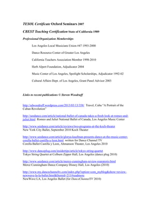 TESOL Certificate Oxford Seminars 2007
CBEST Teaching Certification State of California 1989
Professional Organization Memberships
Los Angeles Local Musicians Union #47 1993-2000
Dance Resource Center of Greater Los Angeles
California Teachers Association Member 1998-2010
Herb Alpert Foundation, Adjudicator 2004
Music Center of Los Angeles, Spotlight Scholarships, Adjudicator 1992-02
Cultural Affairs Dept. of Los Angeles, Grant Panel Advisor 2003
Links to recent publications © Steven Woodruff
http://sdwoodruff.wordpress.com/2013/03/13/358/ Travel, Cuba “A Portrait of the
Cuban Revolution”
http://seedance.com/article/national-ballet-of-canada-takes-a-fresh-look-at-romeo-and-
juliet.html Romeo and Juliet National Ballet of Canada, Los Angeles Music Center
http://www.seedance.com/article/reviews/two-programs-at-the-koch-theater
New York City Ballet, September 2010 Koch Theater
http://www.seedance.com/article/glorya-kaufman-presents-dance-at-the-music-center-
corella-ballet-castilla-y-leon.html written for Dance Channel TV
Corella Ballet Castilla y Leon, Ahmanson Theater, Los Angeles 2010
http://www.danceplug.com/insidertips/article/tokyo-string-quartet
Tokyo String Quartet at Colburn Zipper Hall, Los Angeles (dance plug 2010)
http://www.seedance.com/article/merce-cunningham-review-roaratorio.html
Merce Cunningham Dance Company Disney Hall, Los Angeles (2010)
http://www.my.dancechanneltv.com/index.php?option=com_myblog&show=review-
newwave-la-la-ballet.html&Itemid=211#readmore
NewWave LA, Los Angeles Ballet (for DanceChannelTV 2010)
 