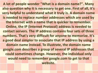 A lot of people wonder "What is a domain name?". Many
also question why it is necessary to get one. First of all, it's
very helpful to understand what it truly is. A domain name
is needed to replace number addresses which are used by
   the Internet with a name that is quicker to remember.
   Online, the IP (Internet Protocol) address is needed to
contact servers. The IP address contains four sets of three
numbers. That's very difficult for anyone to memorize. It's
a good deal simpler to associate that IP address by using a
   domain name instead. To illustrate, the domain name
google.com describes a group of several IP addresses that
  could sometimes change. However, the individual only
    would need to remember google.com to get to that
                           website.
 