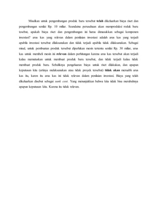 Misalkan untuk pengembangan produk baru tersebut telah dikeluarkan biaya riset dan
pengembangan senilai Rp. 10 miliar. Seandaina perusahaan akan memproduksi roduk baru
tesebut, apakah biaya riset dan pengembangan ini harus dimasukkan sebagai komponen
investasi? arus kas yang relevan dalam penilaian investasi adalah arus kas yang terjadi
apabila investasi tersebut dilaksanakan dan tidak terjadi apabila tidak dilaksanakan. Sebagai
misal, untuk pembuatan produk tersebut diperlukan mesin tertentu senilai Rp. 30 miliar, arus
kas untuk membeli mesin ini relevan dalam perhitungan karena arus kas tersebut akan terjadi
kalau memutuskan untuk membuat produk baru tersebut, dan tidak terjadi kalau tidak
membuat produk baru. Sebaliknya pengeluaran biaya untuk riset dilakukan, dan apapun
keputusan kita (artinya melaksanakan atau tidak proyek tersebut) tidak akan meruabh arus
kas itu, karen itu arus kas ini tidak relevan dalam penilaian investasi. Biaya yang telah
dikeluarkan disebut sebagai sunk cost. Yang menunjukkan bahwa kita tidak bisa merubahnya
apapun keputusan kita. Karena itu tidak relevan.
 