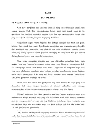 BAB II
PEMBAHASAN
2.1 Pengertian ARUS KAS (CASH FLOW)
Cash flow merupakan arus kas atau aliran kas yang ada diperusahaan dalam suatu
periode tertentu. Cash flow menggambarkan berapa uang yang masuk (cash in) ke
perusahaan dan jenis-jenis pemasukan tersebut. Cash flow juga menggambarkan berapa uang
yang keluar (cash out) serta jenis-jenis biaya yang dikeluarkan.
Uang masuk dapat berupa pinjaman dari lembaga keuangan atau hibah dari pihak
tertentu. Uang masuk juga dapat diperoleh dari penghasilan atau pendapatan yang diperoleh
dari penghasilan atau pendapatan yang diperoleh dari yang berhubungan langsung dengan
usaha yang sedang dijalankan seperti penjualan. Disamping itu, uang masuk bisa pula berasal
dari pendapatan lainnya yang bukan dari usaha utama.
Uang keluar merupakan sejumlah uang yang dikeluarkan perusahaan dalam suatu
periode, baik yang langsung berhubungan dengan usaha yang dijalankan, maupun yang tidak
ada hubungannya saama sekali dengan usah utama. Uang keluar ini merupakan biaya-biaya
yang harus dikeluarkan perusahaan untuk berbagai keperluan yang berkaitan dengan kegiatan
usaha, seperti pembayaran cicilan utang dan bunga pinjaman, biaya produksi, biaya tenaga
kerja, biaya pemasaran dan biaya lain-lainnya.
Dalam cash flow semua data pendapatan yang akan diterima dan biaya yang akan
dikeluarkan baik jenis, maupun jumlahnya di estimasi1 sedemikian rupa, sehingga
menggambarkan kondisi pemasukan dan pengeluaran dimasa yang akan datang.
Estimasi pendapatan dan biaya merupakan perkiraan berapa pendapatan yang akan
diperoleh dan berapa besarnya biaya yang akan dikeluarkan dalam suatu periode. Kemudian
jenis-jeis pendapatan dan biaya apa saja yang dikeluarkna serta berapa besar pendapatan yang
diperoleh dan biaya yang dikeluarkan setiap pos. Pada akhirnya cash flow aka terlihat pada
kas akhir yang diterima perusahaan.
Jadi, arus kas adalah jumlah uang yang masuk dan keluar dalam suatu perusahaan
mulai dari investasi dilakukan sampai dengan berakhirnya investasi tersebut. Dalam hal ini
1 pendugaan
 