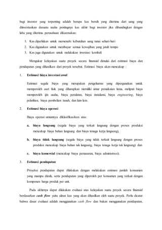 bagi investor yang terpenting adalah berapa kas bersih yang diterima dari uang yang
diinvestasikan dasuatu usaha pentingnya kas akhir bagi investor jika dibandingkan dengan
laba yang diterima perusahaan dikarenakan:
1. Kas diperlukan untuk memenuhi kebutuhan uang tunai sehari-hari
2. Kas digunakan untuk membayar semua kewajiban yang jatuh tempo
3. Kas juga digunakan untuk melakukan investasi kembali
Mengukur kelayakan suatu proyek secara finansial dimulai dari estimasi biaya dan
pendapatan yang dihasilkan dari proyek tersebut. Estimasi biaya akan mencakup :
1. Estimasi biaya investasi awal
Estimasi segala biaya yang merupakan pengeluaran yang dipergunakan untuk
memperoleh aset fisik yang diharapkan memiliki umur pemakaian lama, meliputi biaya
memperoleh ijin usaha, biaya peralatan, biaya instalansi, biaya engineering, biaya
pelatihan, biaya pembelian tanah, dan lain-lain.
2. Estimasi biaya operasi
Biaya operasi umumnya diklasifikasikan atas:
a. biaya langsung (segala biaya yang terkait langsung dengan proses produksi
mencakup biaya bahan langsung dan biaya tenaga kerja langsung),
b. biaya tidak langsung (segala biaya yang tidak terkait langsung dengan proses
produksi mencakup biaya bahan tak langsung, biaya tenaga kerja tak langsung) dan
c. biaya komersial (mencakup biaya pemasaran, biaya administrasi).
3. Estimasi pendapatan
Proyeksi pendapatan dapat dilakukan dengan melakukan estimasi jumlah konsumen
yang mampu diraih, serta pendapatan yang diperoleh per konsumen yang terkait dengan
komponen harga produk per unit.
Pada akhirnya dapat dilakukan evaluasi atas kelayakan suatu proyek secara finansial
berdasarkan cash flow yaitu aliran kas yang akan dihasilkan oleh suatu proyek. Perlu dicatat
bahwa dasar evaluasi adalah menggunakan cash flow dan bukan menggunakan pendapatan,
 