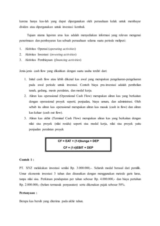karena hanya kas-lah yang dapat dipergunakan oleh perusahaan kelak untuk membayar
dividen atau dipergunakan untuk investasi kembali.
Tujuan utama laporan arus kas adalah menyediakan informasi yang relevan mengenai
penerimaan dan pembayaran kas sebuah perusahaan selama suatu periode meliputi:
1. Aktivitas Operasi (operating activities)
2. Aktivitas Investasi (investing activities)
3. Aktivitas Pembiayaan (financing activities)
Jenis-jenis cash flow yang dikaitkan dengan suatu usaha terdiri dari:
1. Inital cash flow atau lebih dikenal kas awal yang merupakan pengeluaran-pengeluaran
pada awal periode untuk investasi. Contoh biaya pra-investasi adalah pembelian
tanah, gedung, mesin peralatan, dan modal kerja.
2. Aliran kas operasional (Operational Cash Flow) merupakan aliran kas yang berkaitan
dengan operasional proyek seperti; penjualan, biaya umum, dan administrasi. Oleh
sebab itu aliran kas operasional merupakan aliran kas masuk (cash in flow) dan aliran
kas keluar (cash out flow).
3. Aliran kas akhir (Terminal Cash Flow) merupakan aliran kas yang berkaitan dengan
nilai sisa proyek (nilai residu) seperti sisa modal kerja, nilai sisa proyek yaitu
penjualan peralatan proyek
Contoh 1 :
PT. XYZ melakukan investasi senilai Rp. 3.000.000,-. Seluruh modal berasal dari pemilik.
Umur ekonomis investasi 3 tahun dan disusutkan dengan menggunakan metode garis lurus,
tanpa nilai sisa. Perkiraan pendapatan per tahun sebesar Rp. 4.000.000,- dan biaya pertahun
Rp. 2.000.000,- (belum termasuk penyusutan) serta dikenakan pajak sebesar 50%.
Pertanyaan :
Berapa kas bersih yang diterima pada akhir tahun.
CF = EAT + (1-t)bunga + DEP
CF = (1-t)EBIT + DEP
 