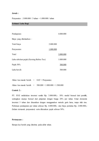 Jawab :
Penyusutan : 3.000.000 / 3 tahun = 1.000.000 / tahun
Estimasi Laba Rugi
Pendapatan 4.000.000
Biaya yang dikeluarkan :
Total biaya 2.000.000
Penyusutan 1.000.000
Total 3.000.000
Laba sebelum pajak (Earning Before Tax) 1.000.000
Pajak 50% 500.000
Laba bersih 500.000
Aliran kas masuk bersih = EAT + Penyusutan
Aliran kas masuk bersih = 500.000 + 1.000.000 = 1.500.000
Contoh 2 :
PT. XYZ melakukan investasi senilai Rp. 3.000.000,-. 50% modal berasal dari pemilik,
sedangkan sisanya berasal dari pinjaman dengan bunga 20% per tahun. Umur ekonomis
investasi 3 tahun dan disusutkan dengan menggunakan metode garis lurus, tanpa nilai sisa.
Perkiraan pendapatan per tahun sebesar Rp. 4.000.000,- dan biaya pertahun Rp. 2.000.000,-
(belum termasuk penyusutan) serta dikenakan pajak sebesar 50%.
Pertanyaan :
Berapa kas bersih yang diterima pada akhir tahun.
 