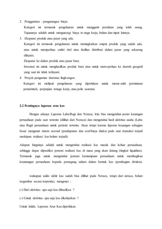 2. Penggantian : pengurangan biaya.
Kategori ini termasuk pengeluaran untuk mengganti peralatan yang telah usang.
Tujuannya adalah untuk mengurangi biaya te-naga kerja, bahan dan input lainnya.
3. Ekspansi produk atau pasar yang ada.
Kategori ini termasuk pengeluaran untuk meningkatkan output produk yang sudah ada,
atau untuk memperluas outlet ritel atau fasilitas distribusi dalam pasar yang sekarang
dilayani.
Ekspansi ke dalam produk atau pasar baru.
Investasi ini untuk menghasilkan produk baru atau untuk mem-perluas ke daerah geografi
yang saat ini tidak terlayani.
4. Proyek pengaman dan/atau lingkungan.
Kategori ini meliputi pengeluaran yang diperlukan untuk meme-nuhi permintaan
pemerintah, perjanjian tenaga kerja, atau polis asuransi.
2.2 Pentingnya laporan arus kas
Dengan adanya Laporan Laba/Rugi dan Neraca, kita bisa mengetahui posisi keuangan
perusahaan pada saat tertentu (dilihat dari Neraca) dan mengetahui hasil aktivitas usaha (Laba
atau Rugi) perusahaan untuk periode tertentu. Akan tetapi karena laporan keuangan sebagian
besar menganut sistem accrual (pendapatan dan cost/biaya diakui pada saat transaksi terjadi
meskipun realisasi kas belum terjadi).
Adapun fungsinya adalah untuk mengetahui realisasi kas masuk dan keluar perusahaan,
sehingga dapat diprediksi potensi realisasi kas di masa yang akan datang (tingkat liquiditas).
Termasuk juga untuk mengetahui potensi kemampuan perusahaan untuk membagikan
keuntungan perusahaan kepada pemegang saham dalam bentuk kas (pembagian dividen).
walaupun saldo akhir kas sudah bisa dilihat pada Neraca, tetapi dari neraca, belum
tergambar secara terperinci, mengenai :
(-) Dari aktivitas apa saja kas dihasilkan ?
(-) Untuk aktivitas apa saja kas dikeluarkan ?
Untuk itulah, Laporan Arus Kas diperlukan.
 
