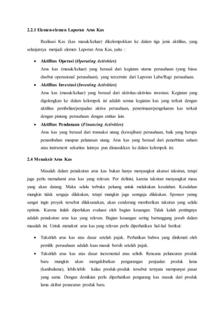 2.2.1 Elemen-elemen Laporan Arus Kas
Realisasi Kas (kas masuk/keluar) dikelompokkan ke dalam tiga jenis aktifitas, yang
selanjutnya menjadi elemen Laporan Arus Kas, yaitu :
 Aktifitas Operasi (Operating Activities)
Arus kas (masuk/keluar) yang berasal dari kegiatan utama perusahaan (yang biasa
disebut operasional perusahaan), yang tercermin dari Laporan Laba/Rugi perusahaan.
 Aktifitas Investasi (Investing Activities)
Arus kas (masuk/keluar) yang berasal dari aktivitas-aktivitas investasi. Kegiatan yang
digolongkan ke dalam kelompok ini adalah semua kegiatan kas yang terkait dengan
aktifitas pembelian/penjualan aktiva perusahaan, penerimaan/pengeluaran kas terkait
dengan piutang perusahaan dengan entitas lain.
 Aktifitas Pendanaan (Financing Activities)
Arus kas yang berasal dari transaksi utang (kewajiban) perusahaan, baik yang berupa
penambahan maupun pelunasan utang. Arus kas yang berasal dari penerbitan saham
atau instrument sekuritas lainnya pun dimasukkan ke dalam kelompok ini.
2.4 Menaksir Arus Kas
Masalah dalam penaksiran arus kas bukan hanya menyangkut akurasi taksiran, tetapi
juga perlu memahami arus kas yang relevan. Per definisi, karena taksiran menyangkut masa
yang akan datang. Maka selalu terbuka peluang untuk melakukan kesalahan. Kesalahan
mungkin tidak sengaja dilakukan, tetapi mungkin juga senngaja dilakukan. Sponsor yanng
sangat ingin proyek tersebut dilaksanakan, akan cenderung memberikan taksiran yang selalu
optimis. Karena itulah diperlukan evaluasi oleh bagian keuangan. Tidak kalah pentingnya
adalah penaksiran arus kas yang relevan. Bagian keuangan sering bartanggung jawab dalam
masalah ini. Untuk menaksir arus kas yang relevan perlu diperhatikan hal-hal berikut:
 Taksirlah arus kas atas dasar setelah pajak. Perhatikan bahwa yang dinikmati oleh
pemilik perusahaan adalah kaas masuk bersih setelah pajak.
 Taksirlah arus kas atas dasar incremental atau selisih. Rencana peluncuran produk
baru mungkin akan mengakibatkan pengurangan penjualan produk lama
(kanibalisme), lebih-lebih kalau produk-produk tersebut ternyata mempunyai pasar
yang sama. Dengan demikian perlu diperhatikan pengurang kas masuk dari produk
lama akibat peuncuran produk baru.
 