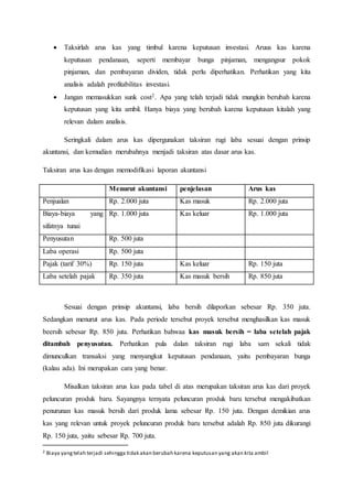  Taksirlah arus kas yang timbul karena keputusan investasi. Aruus kas karena
keputusan pendanaan, seperti membayar bunga pinjaman, mengangsur pokok
pinjaman, dan pembayaran dividen, tidak perlu diperhatikan. Perhatikan yang kita
analisis adalah profitabilitas investasi.
 Jangan memasukkan sunk cost2. Apa yang telah terjadi tidak mungkin berubah karena
keputusan yang kita ambil. Hanya biaya yang berubah karena keputusan kitalah yang
relevan dalam analisis.
Seringkali dalam arus kas dipergunakan taksiran rugi laba sesuai dengan prinsip
akuntansi, dan kemudian merubahnya menjadi taksiran atas dasar arus kas.
Taksiran arus kas dengan memodifikasi laporan akuntansi
Menurut akuntansi penjelasan Arus kas
Penjualan Rp. 2.000 juta Kas masuk Rp. 2.000 juta
Biaya-biaya yang
sifatnya tunai
Rp. 1.000 juta Kas keluar Rp. 1.000 juta
Penyusutan Rp. 500 juta
Laba operasi Rp. 500 juta
Pajak (tarif 30%) Rp. 150 juta Kas keluar Rp. 150 juta
Laba setelah pajak Rp. 350 juta Kas masuk bersih Rp. 850 juta
Sesuai dengan prinsip akuntansi, laba bersih dilaporkan sebesar Rp. 350 juta.
Sedangkan menurut arus kas. Pada periode tersebut proyek tersebut menghasilkan kas masuk
beersih sebesar Rp. 850 juta. Perhatikan bahwaa kas masuk bersih = laba setelah pajak
ditambah penyusutan. Perhatikan pula dalan taksiran rugi laba sam sekali tidak
dimunculkan transaksi yang menyangkut keputusan pendanaan, yaitu pembayaran bunga
(kalau ada). Ini merupakan cara yang benar.
Misalkan taksiran arus kas pada tabel di atas merupakan taksiran arus kas dari proyek
peluncuran produk baru. Sayangnya ternyata peluncuran produk baru tersebut mengakibatkan
penurunan kas masuk bersih dari produk lama sebesar Rp. 150 juta. Dengan demikian arus
kas yang relevan untuk proyek peluncuran produk baru tersebut adalah Rp. 850 juta dikurangi
Rp. 150 juta, yaitu sebesar Rp. 700 juta.
2 Biaya yangtelah terjadi sehingga tidak akan berubah karena keputusan yang akan kita ambil
 