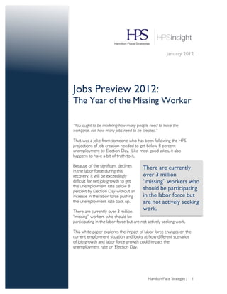 January 2012




Jobs Preview 2012:
The Year of the Missing Worker

“You ought to be modeling how many people need to leave the
workforce, not how many jobs need to be created.”

That was a joke from someone who has been following the HPS
projections of job creation needed to get below 8 percent
unemployment by Election Day. Like most good jokes, it also
happens to have a bit of truth to it.

Because of the significant declines      There are currently
in the labor force during this
recovery, it will be exceedingly         over 3 million
difficult for net job growth to get      “missing” workers who
the unemployment rate below 8
percent by Election Day without an
                                         should be participating
increase in the labor force pushing      in the labor force but
the unemployment rate back up.           are not actively seeking
There are currently over 3 million
                                         work.	
  
“missing” workers who should be
participating in the labor force but are not actively seeking work.

This white paper explores the impact of labor force changes on the
current employment situation and looks at how different scenarios
of job growth and labor force growth could impact the
unemployment rate on Election Day.




                                            Hamilton Place Strategies |   1
 