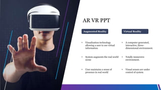 AR VR PPT
• Visualization technology
allowing a user to see virtual
information
• System augments the real world
scene
• User maintains a sense of
presence in real world
Augmented Reality
• A computer generated,
interactive, three-
dimensional environment.
• Totally immersive
environment.
• Visual senses are under
control of system
Virtual Reality
 