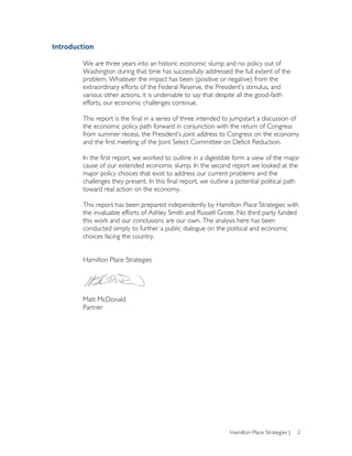 Introduction	
  
	
  
           We are three years into an historic economic slump and no policy out of
           Washington during that time has successfully addressed the full extent of the
           problem. Whatever the impact has been (positive or negative) from the
           extraordinary efforts of the Federal Reserve, the President’s stimulus, and
           various other actions, it is undeniable to say that despite all the good-faith
           efforts, our economic challenges continue.

           This report is the final in a series of three intended to jumpstart a discussion of
           the economic policy path forward in conjunction with the return of Congress
           from summer recess, the President’s joint address to Congress on the economy
           and the first meeting of the Joint Select Committee on Deficit Reduction.

           In the first report, we worked to outline in a digestible form a view of the major
           cause of our extended economic slump. In the second report we looked at the
           major policy choices that exist to address our current problems and the
           challenges they present. In this final report, we outline a potential political path
           toward real action on the economy.

           This report has been prepared independently by Hamilton Place Strategies with
           the invaluable efforts of Ashley Smith and Russell Grote. No third party funded
           this work and our conclusions are our own. The analysis here has been
           conducted simply to further a public dialogue on the political and economic
           choices facing the country.


           Hamilton Place Strategies




           Matt McDonald
           Partner




                                                                   Hamilton Place Strategies |   2
 